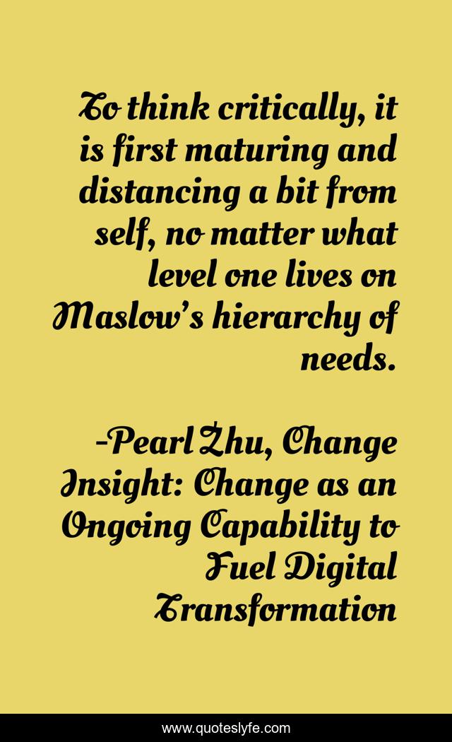 To think critically, it is first maturing and distancing a bit from self, no matter what level one lives on Maslow’s hierarchy of needs.
