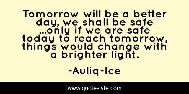 Tomorrow will be a better day, we shall be safe ...only if we are safe today to reach tomorrow, things would change with a brighter light.