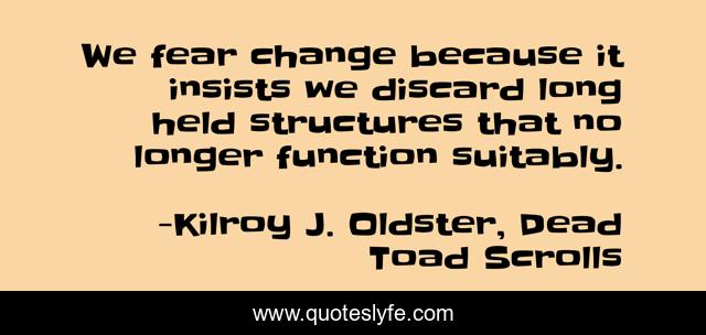 We fear change because it insists we discard long held structures that no longer function suitably.