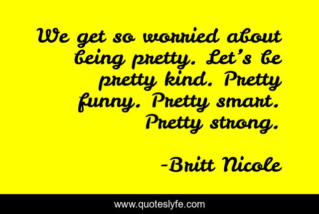 We get so worried about being pretty. Let’s be pretty kind. Pretty funny. Pretty smart. Pretty strong.