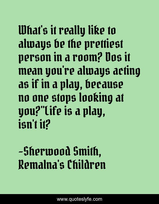 What's it really like to always be the prettiest person in a room? Dos it mean you're always acting as if in a play, because no one stops looking at you?''Life is a play, isn't it?