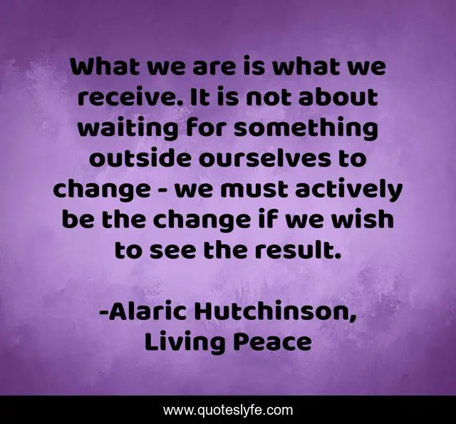 What we are is what we receive. It is not about waiting for something outside ourselves to change - we must actively be the change if we wish to see the result.