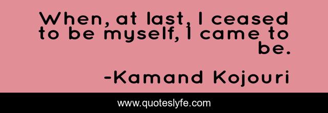When, at last, I ceased to be myself, I came to be.