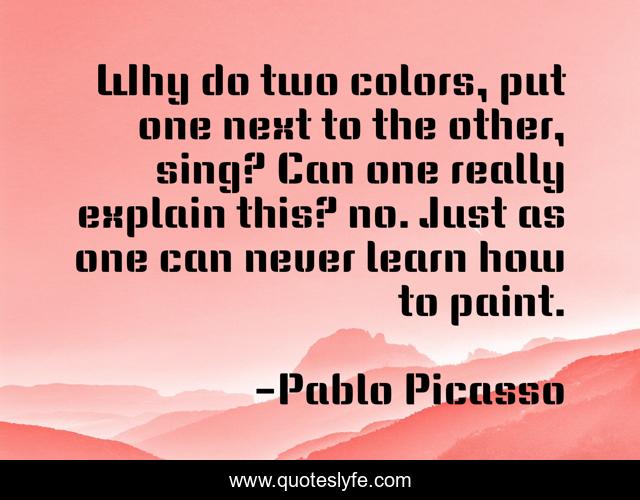 Why do two colors, put one next to the other, sing? Can one really explain this? no. Just as one can never learn how to paint.
