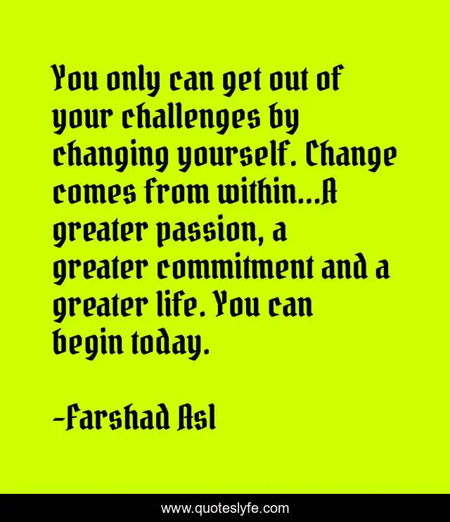 You only can get out of your challenges by changing yourself. Change comes from within...A greater passion, a greater commitment and a greater life. You can begin today.