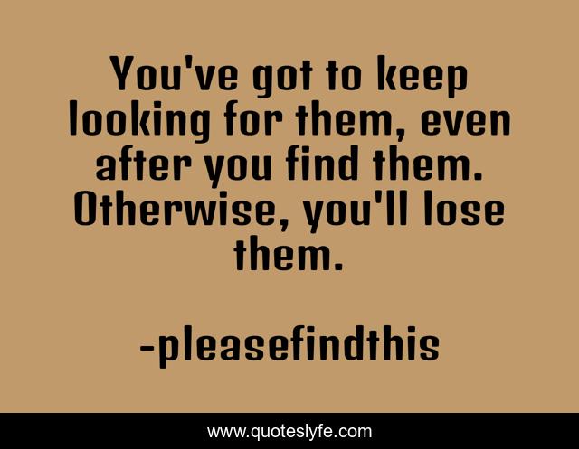You've got to keep looking for them, even after you find them. Otherwise, you'll lose them.