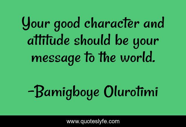 Your good character and attitude should be your message to the world.