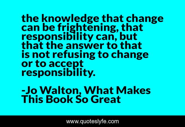 the knowledge that change can be frightening, that responsibility can, but that the answer to that is not refusing to change or to accept responsibility.