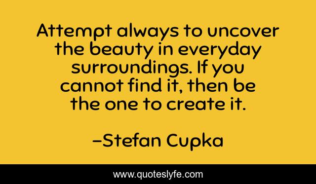 Attempt always to uncover the beauty in everyday surroundings. If you cannot find it, then be the one to create it.
