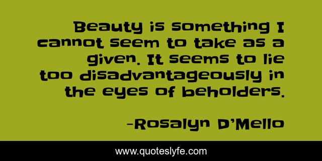Beauty is something I cannot seem to take as a given. It seems to lie too disadvantageously in the eyes of beholders.