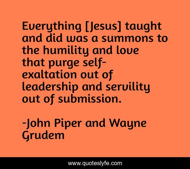 Everything [Jesus] taught and did was a summons to the humility and love that purge self-exaltation out of leadership and servility out of submission.