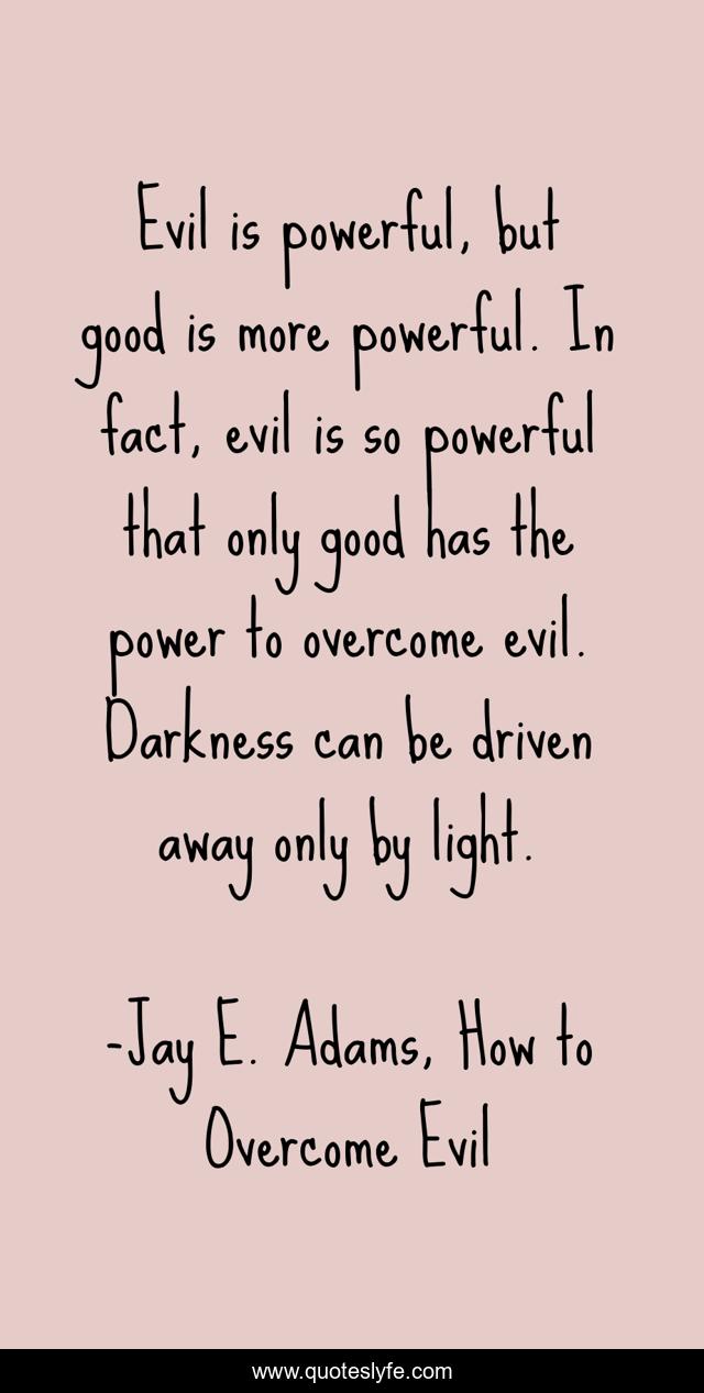 Evil is powerful, but good is more powerful. In fact, evil is so powerful that only good has the power to overcome evil. Darkness can be driven away only by light.