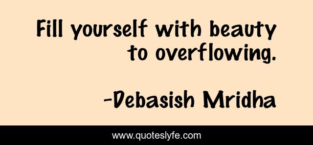 Fill yourself with beauty to overflowing.
