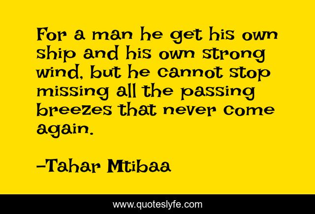 For a man he get his own ship and his own strong wind, but he cannot stop missing all the passing breezes that never come again.