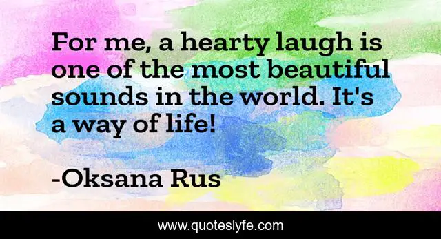 For me, a hearty laugh is one of the most beautiful sounds in the world. It's a way of life!
