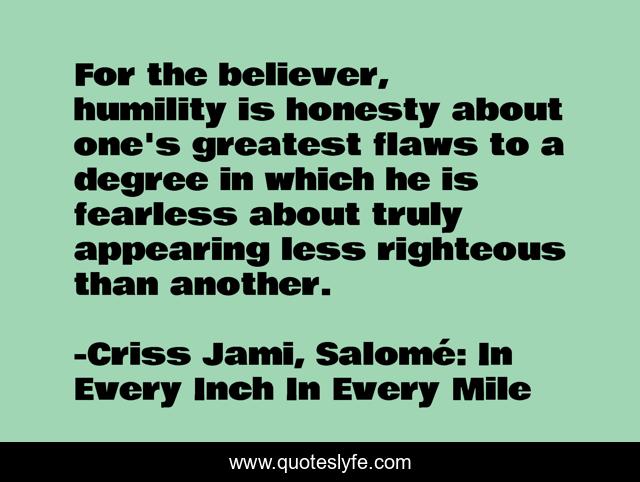 For the believer, humility is honesty about one's greatest flaws to a degree in which he is fearless about truly appearing less righteous than another.