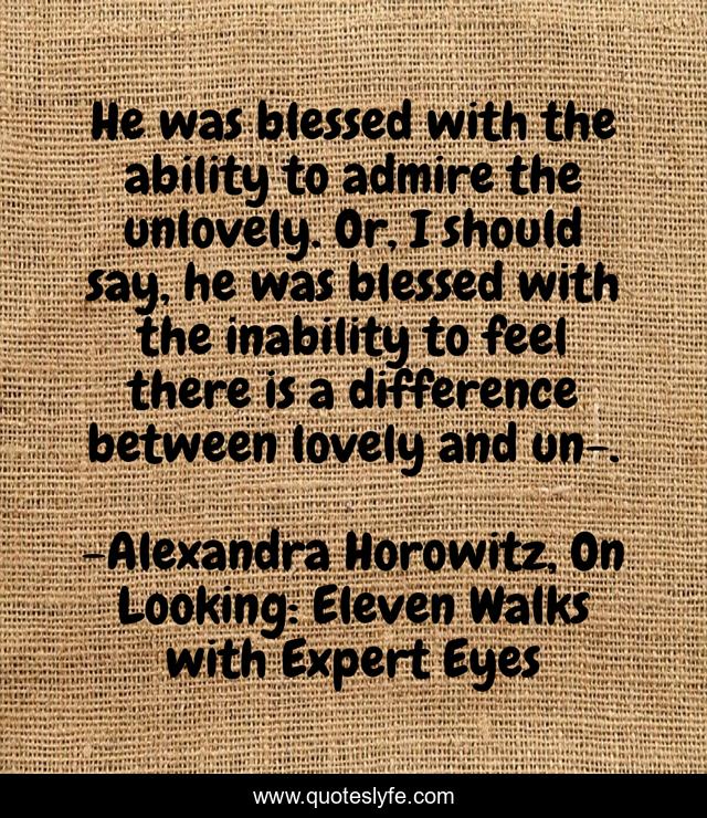 He was blessed with the ability to admire the unlovely. Or, I should say, he was blessed with the inability to feel there is a difference between lovely and un-.