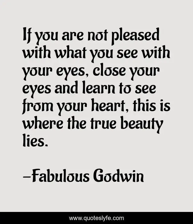 If you are not pleased with what you see with your eyes, close your eyes and learn to see from your heart, this is where the true beauty lies.