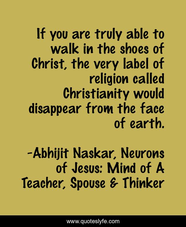 If you are truly able to walk in the shoes of Christ, the very label of religion called Christianity would disappear from the face of earth.