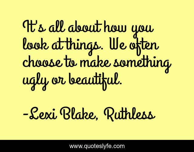 It's all about how you look at things. We often choose to make something ugly or beautiful.