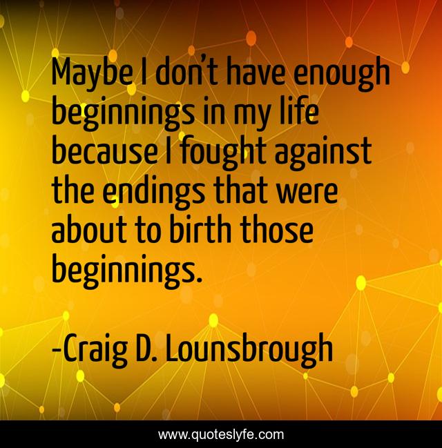 Maybe I don’t have enough beginnings in my life because I fought against the endings that were about to birth those beginnings.