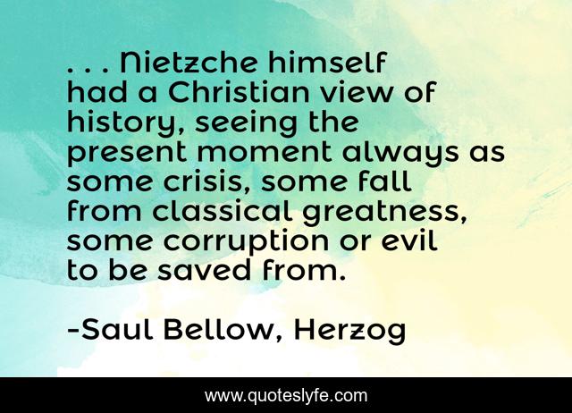 . . . Nietzche himself had a Christian view of history, seeing the present moment always as some crisis, some fall from classical greatness, some corruption or evil to be saved from.