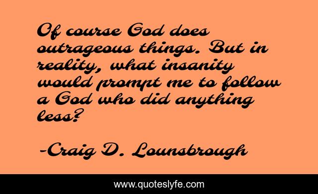 Of course God does outrageous things. But in reality, what insanity would prompt me to follow a God who did anything less?