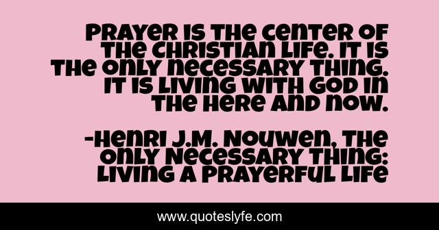 Prayer is the center of the Christian life. It is the only necessary thing. It is living with God in the here and now.
