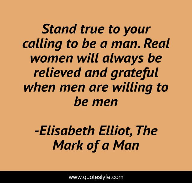 Stand true to your calling to be a man. Real women will always be relieved and grateful when men are willing to be men