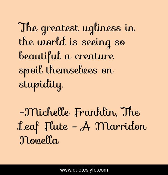 The greatest ugliness in the world is seeing so beautiful a creature spoil themselves on stupidity.