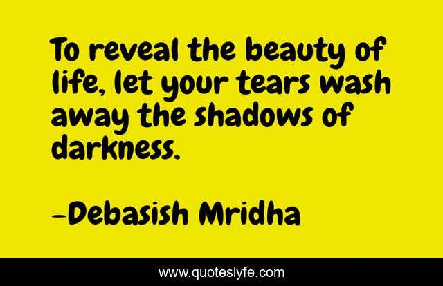 To reveal the beauty of life, let your tears wash away the shadows of darkness.