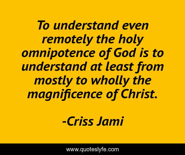 To understand even remotely the holy omnipotence of God is to understand at least from mostly to wholly the magnificence of Christ.