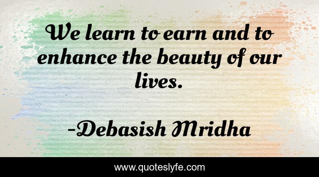 We learn to earn and to enhance the beauty of our lives.