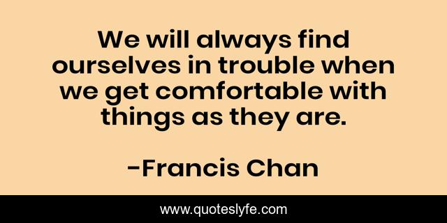 We will always find ourselves in trouble when we get comfortable with things as they are.