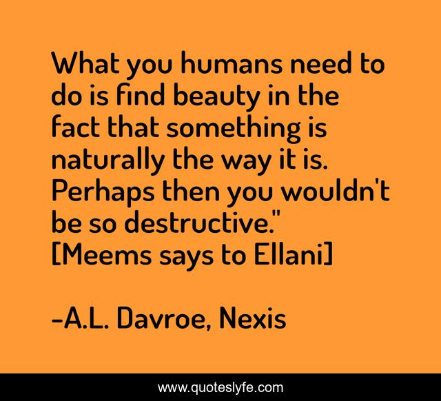 What you humans need to do is find beauty in the fact that something is naturally the way it is. Perhaps then you wouldn't be so destructive.