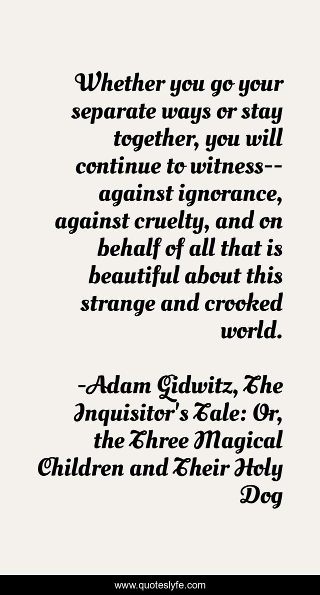 Whether you go your separate ways or stay together, you will continue to witness--against ignorance, against cruelty, and on behalf of all that is beautiful about this strange and crooked world.
