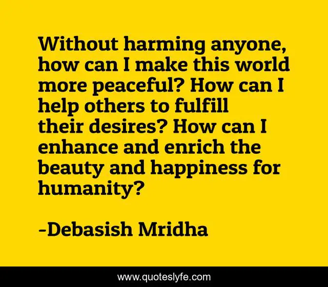 Without harming anyone, how can I make this world more peaceful? How can I help others to fulfill their desires? How can I enhance and enrich the beauty and happiness for humanity?