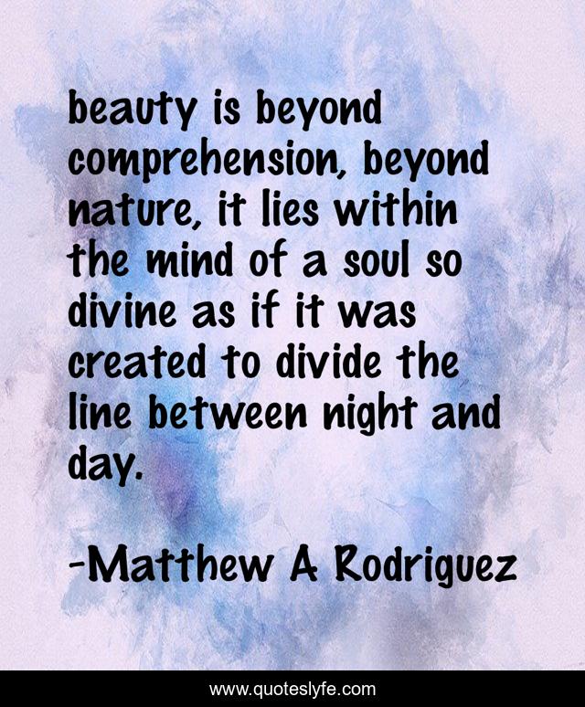 beauty is beyond comprehension, beyond nature, it lies within the mind of a soul so divine as if it was created to divide the line between night and day.
