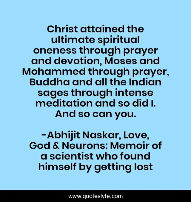 Christ attained the ultimate spiritual oneness through prayer and devotion, Moses and Mohammed through prayer, Buddha and all the Indian sages through intense meditation and so did I. And so can you.