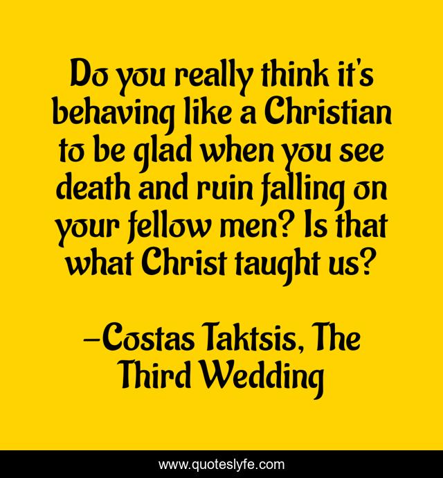 Do you really think it's behaving like a Christian to be glad when you see death and ruin falling on your fellow men? Is that what Christ taught us?