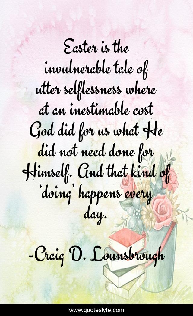 Easter is the invulnerable tale of utter selflessness where at an inestimable cost God did for us what He did not need done for Himself. And that kind of ‘doing’ happens every day.