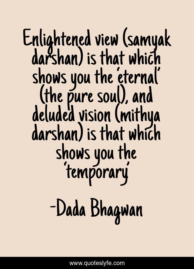 Enlightened view (samyak darshan) is that which shows you the ‘eternal’ (the pure soul), and deluded vision (mithya darshan) is that which shows you the ‘temporary’.