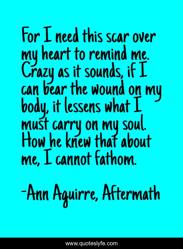 For I need this scar over my heart to remind me. Crazy as it sounds, if I can bear the wound on my body, it lessens what I must carry on my soul. How he knew that about me, I cannot fathom.