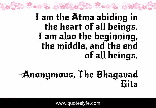 I am the Atma abiding in the heart of all beings. I am also the beginning, the middle, and the end of all beings.
