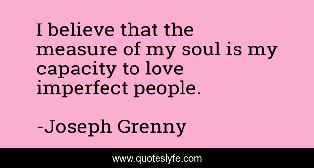 I believe that the measure of my soul is my capacity to love imperfect people.