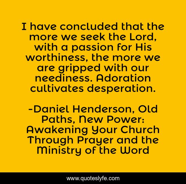 I have concluded that the more we seek the Lord, with a passion for His worthiness, the more we are gripped with our neediness. Adoration cultivates desperation.