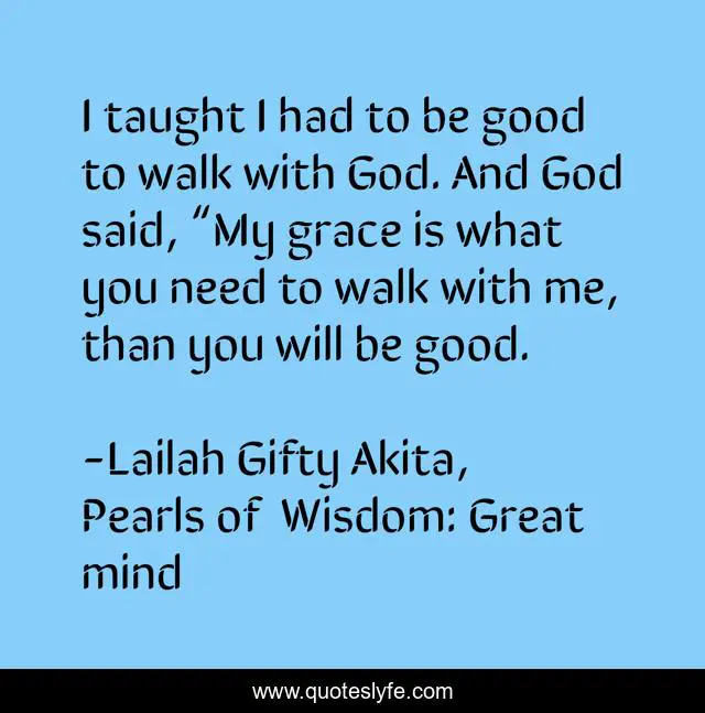 I taught I had to be good to walk with God. And God said, “My grace is what you need to walk with me, than you will be good.