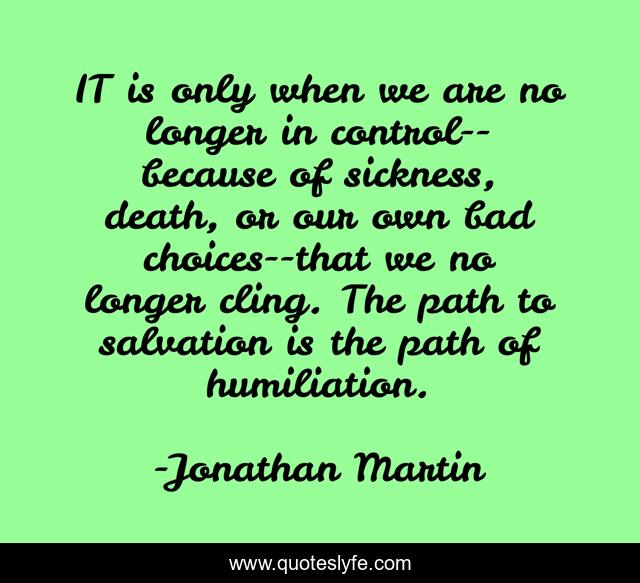 IT is only when we are no longer in control--because of sickness, death, or our own bad choices--that we no longer cling. The path to salvation is the path of humiliation.