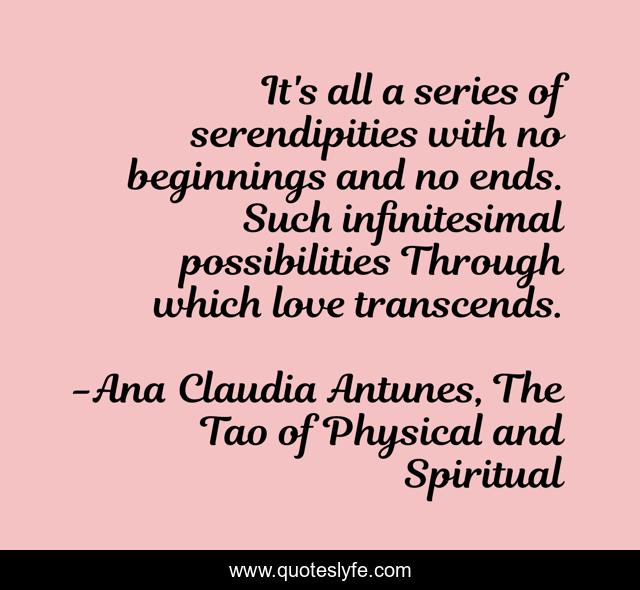 It's all a series of serendipities with no beginnings and no ends. Such infinitesimal possibilities Through which love transcends.