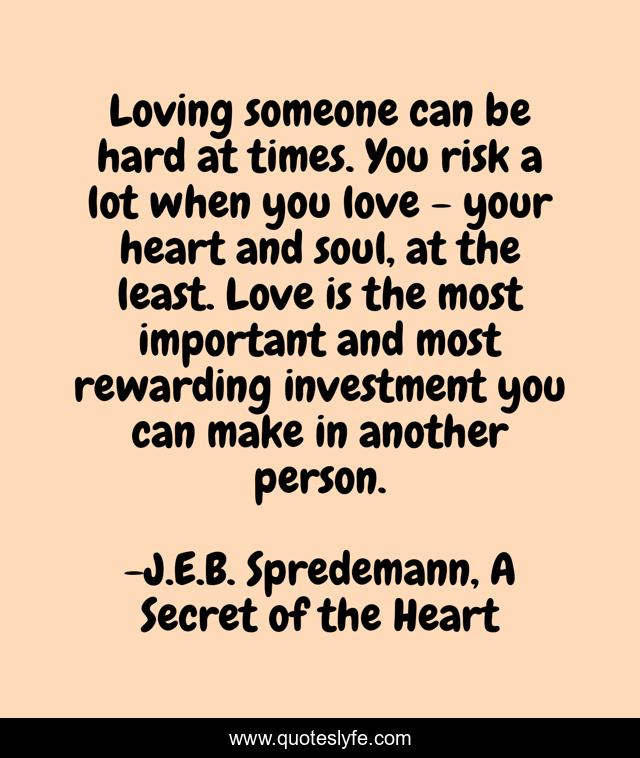 Loving someone can be hard at times. You risk a lot when you love - your heart and soul, at the least. Love is the most important and most rewarding investment you can make in another person.